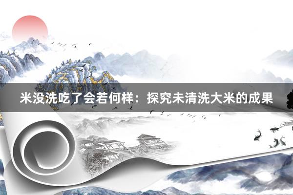 米没洗吃了会若何样:探究未清洗大米的成果