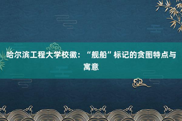 哈尔滨工程大学校徽:“舰船”标记的贪图特点与寓意
